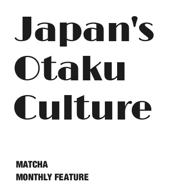 MATCHA MONTHLY FEATURE #03 Japan's Otaku Culture